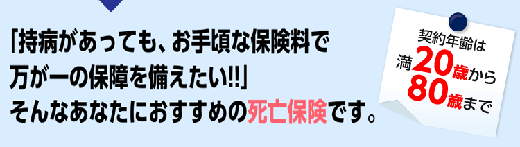 「持病があっても、お手頃な保険料で万が一の保障を備えたい!!」そんなあなたにおすすめの死亡保険です。契約年齢は満20歳から80歳まで