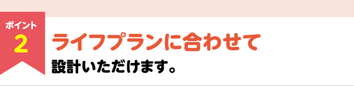 ポイント2　ライフプランに合わせて設計いただけます。