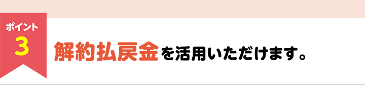ポイント3　解約払戻金を活用いただけます。