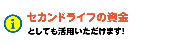 セカンドライフの資金としても活用いただけます！