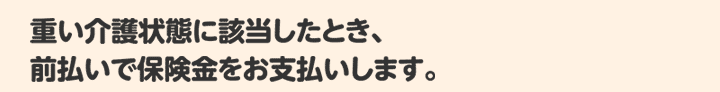 重い介護状態に該当したとき、前払いで保険金をお支払いします。